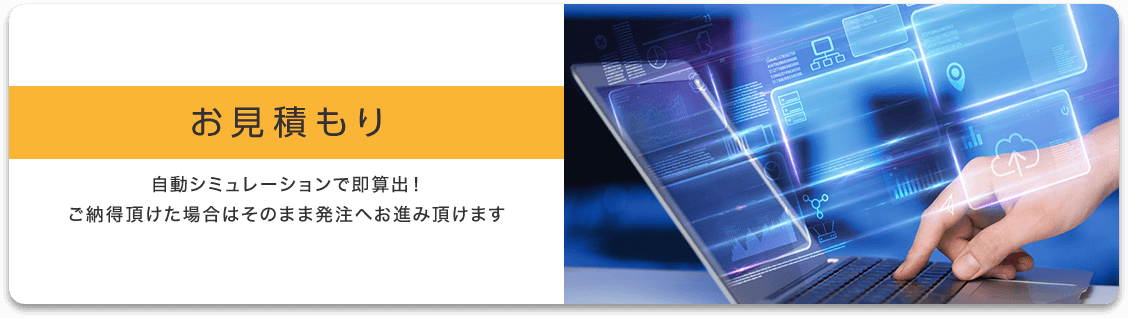 お見積もり 自動シミュレーションで即算出！ご納得頂けた場合はそのまま発注へお進み頂けます