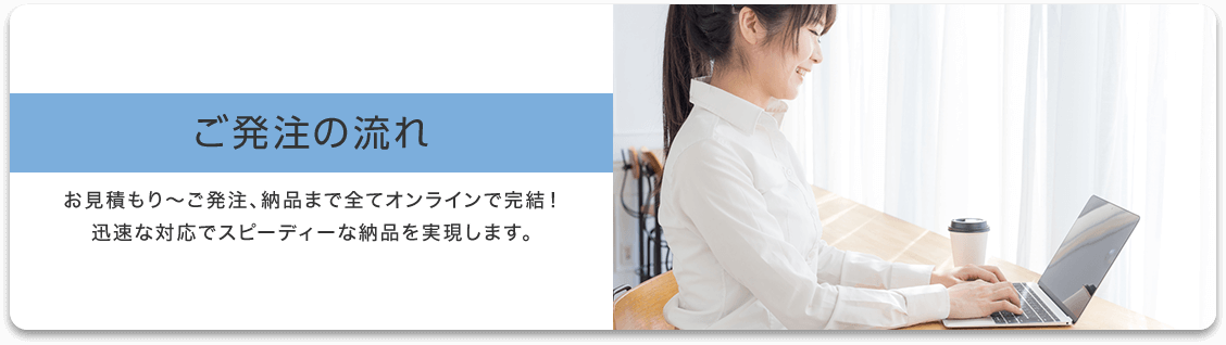ご発注の流れ お見積もり〜ご発注、納品まで全てオンラインで完結!迅速な対応でスピーディーな納品を実現します。