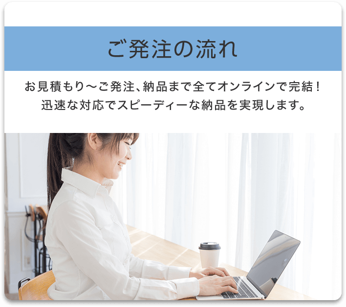 ご発注の流れ お見積もり〜ご発注、納品まで全てオンラインで完結!迅速な対応でスピーディーな納品を実現します。