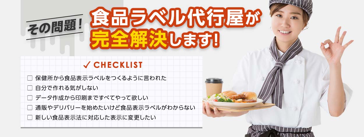 その問題!食品ラベル代行屋が完全解決します! checklist □ 保健所から食品表示ラベルをつくるように言われた □ 自分で作れる気がしない □ データ作成から印刷まですべてやって欲しい □ 通販やデリバリーを始めたいけど食品表示ラベルがわからない □ 新しい食品表示法に対応した表示に変更したい