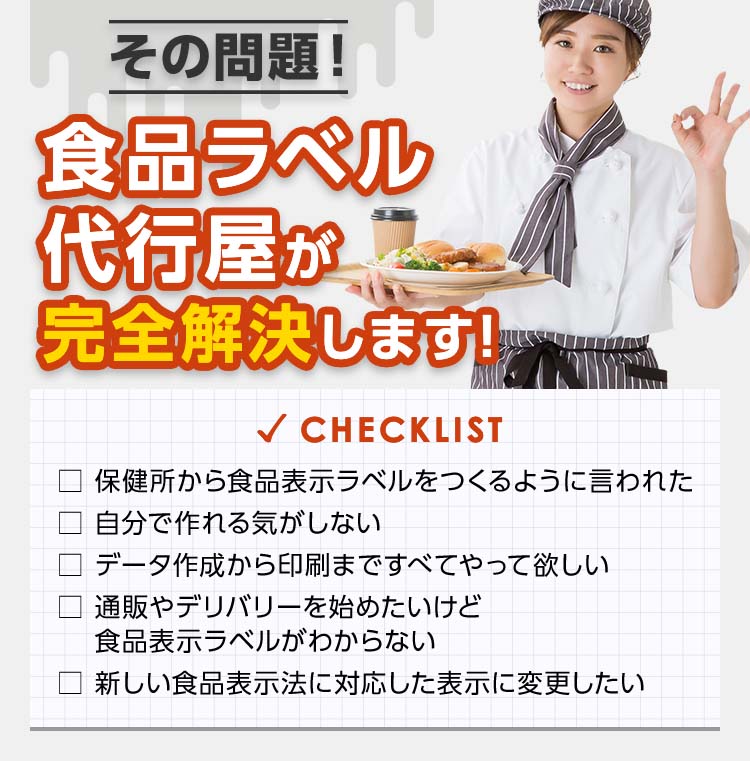 その問題!食品ラベル代行屋が完全解決します! checklist □ 保健所から食品表示ラベルをつくるように言われた □ 自分で作れる気がしない □ データ作成から印刷まですべてやって欲しい □ 通販やデリバリーを始めたいけど食品表示ラベルがわからない □ 新しい食品表示法に対応した表示に変更したい